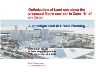 Optimization of Land use along the
proposed Metro corridor in Zone- „N‟ of
the Delhi
A paradigm shift in Urban Planning...
Sahil Singh kapoor
M.Tech, major Project Part 1
TERI University, New Delhi
Final Presentation
27th November 2015
 