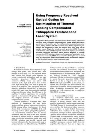 IRAQI JOURNAL OF APPLIED PHYSICS
All Rights Reserved ISSN (printed) 1813-2065, (online) 2309-1673 Printed in IRAQ 9
Tayyab Imran1
Mukhtar Hussain2
Using Frequency Resolved
Optical Gating for
Optimization of Thermal
Lensing Compensated
Ti:Sapphire Femtosecond
Laser System
1
Department of Physics and
Astronomy,
College of Science,
King Saud University,
P.O. Box 2454,
Riyadh 11541,
SAUDI ARABIA
2
Department of Physics,
Govt. College University Faislabad,
Sahiwal, PAKISTAN
We report the characterization and optimization of thermal lensing compensated
high peak power Ti:Sapphire femtosecond laser system, 4.0mJ pulse energy
operating at 1-kHz repetition rate. Thermal lensing is compensated by employing
convex folding mirrors and Peltier coolers while thermal eigenmode post-
amplifier has introduced to retain the amplified laser pulse beam on the
amplifier crystal. Single-shot second harmonic generation (SHG) frequency-
resolved optical gating (FROG) diagnostic technique is employed to characterize
the output compressed laser pulses. FROG image is monitored by charged-
couple device (CCD) attached to the personal computer and optimization of the
laser system is observed by FROG image in real time. Grating detuning is carried
out in the compressor to optimize the minimum possible pulse duration and pulse
of 30 fs duration is measured at the zero detuning scale.
Keywords: Ultrafast lasers; Ti:Sapphire laser; Chirped pulse amplification; Optical gating
1. Introduction
A swift advancement in the development of high
average peak power laser systems have been
observed in recent years [1-5]. The high peak power
laser systems have become quite important in
various experimental applications such as high
harmonics generations (HHG), white-light
continuum (WLC), plasma and optical field
ionization [6-8]. High peak power laser system
needs high power pump laser beam to pump the
crystal in the amplifier. This high pump power in
amplifiers induced the thermal effect in amplifying
crystal which leads to the distortion in the amplified
pulses that ultimately reduce the efficiency of the
amplifier. To perform experiments, it is essentially
required to characterize and optimize the spectral
and temporal evolution of thermal lensing
compensated laser systems.
Different diagnostics techniques have been
employed to characterize the high power
femtosecond laser systems such as auto-correlation
[9,10], spectral phase interferometry for direct
electric-field reconstruction (SPIDER) [11], and
frequency resolved optical gating (FROG) [12-16].
The autocorrelation technique fails to provide
information about the phase of the pulse therefore
the shape of temporal profile is guessed before to
make experimental measurement, on the other hand
SPIDER technique can provide spectral and
temporal information but the experimental setup is
quite complicated and difficult to align. The FROG
technique which can be described as a spectrally
resolved auto-correlation measurement, simple in
setup and efficient to characterize the spectral and
temporal evolution of the femtosecond pulses. There
are different versions of FROG diagnostic
techniques [14], the most sensitive version of FROG
is second harmonic generation (SHG) FROG.
Further it can be a categorized into multi-shot
FROG and single-shot FROG. In this article, we
explain and investigate the characterization and
optimization of thermal lensing compensated high
power Ti:Sapphire femtosecond laser system
operating at 1-kHz repetition rate by employing
SHG-FROG technique.
2. Femtosecond laser system
A Ti:Sapphire femtosecond laser system
operating at 1-kHz repetition rate consist of an
oscillator, a grating stretcher, multi pass pre-
amplifier, post-amplifier, and a grating compressor.
The block diagram of femtosecond laser system is
shown in Fig. (1), femtosecond pulses which are
generated from a mode locked femtosecond
Ti:Sapphire laser oscillator in the long cavity
arrangement running at 27 MHz repetition rate [17].
The laser pulses from the oscillator are stretched to
220 ps in 1400 grooves/mm ruling grating stretcher
[18]. Pulses are made to pass through Faraday
rotator to block the back reflection and backward
amplified spontaneous emission (ASE) from the
amplifier. The pulses are then sent to 8-pass pre-
 