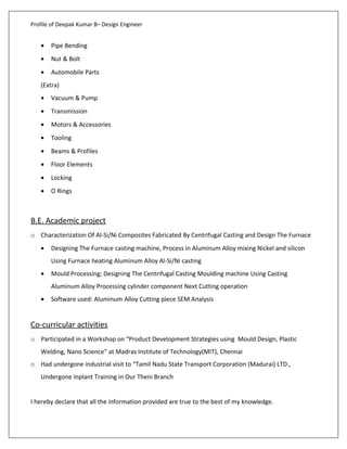 Profile of Deepak Kumar B– Design Engineer
• Pipe Bending
• Nut & Bolt
• Automobile Parts
(Extra)
• Vacuum & Pump
• Transmission
• Motors & Accessories
• Tooling
• Beams & Profiles
• Floor Elements
• Locking
• O Rings
B.E. Academic project
o Characterization Of Al-Si/Ni Composites Fabricated By Centrifugal Casting and Design The Furnace
• Designing The Furnace casting machine, Process in Aluminum Alloy mixing Nickel and silicon
Using Furnace heating Aluminum Alloy Al-Si/Ni casting
• Mould Processing; Designing The Centrifugal Casting Moulding machine Using Casting
Aluminum Alloy Processing cylinder component Next Cutting operation
• Software used: Aluminum Alloy Cutting piece SEM Analysis
Co-curricular activities
o Participated in a Workshop on “Product Development Strategies using Mould Design, Plastic
Welding, Nano Science” at Madras Institute of Technology(MIT), Chennai
o Had undergone industrial visit to “Tamil Nadu State Transport Corporation (Madurai) LTD.,
Undergone Inplant Training in Our Theni Branch
I hereby declare that all the information provided are true to the best of my knowledge.
 