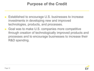 Page 12
Purpose of the Credit
► Established to encourage U.S. businesses to increase
investments in developing new and improved
technologies, products, and processes.
► Goal was to make U.S. companies more competitive
through creation of technologically improved products and
processes and to encourage businesses to increase their
R&D spending.
 