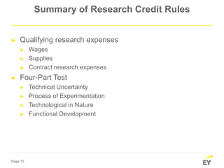 Page 13
Summary of Research Credit Rules
► Qualifying research expenses
► Wages
► Supplies
► Contract research expenses
► Four-Part Test
► Technical Uncertainty
► Process of Experimentation
► Technological in Nature
► Functional Development
 