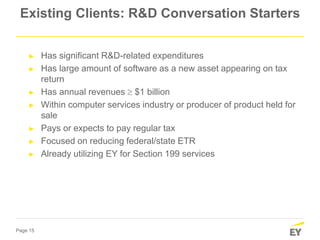 Page 15
Existing Clients: R&D Conversation Starters
► Has significant R&D-related expenditures
► Has large amount of software as a new asset appearing on tax
return
► Has annual revenues  $1 billion
► Within computer services industry or producer of product held for
sale
► Pays or expects to pay regular tax
► Focused on reducing federal/state ETR
► Already utilizing EY for Section 199 services
 