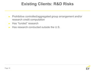 Page 16
Existing Clients: R&D Risks
► Prohibitive controlled/aggregated group arrangement and/or
research credit computation
► Has “funded” research
► Has research conducted outside the U.S.
 