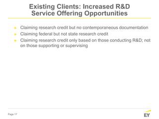 Page 17
Existing Clients: Increased R&D
Service Offering Opportunities
► Claiming research credit but no contemporaneous documentation
► Claiming federal but not state research credit
► Claiming research credit only based on those conducting R&D; not
on those supporting or supervising
 