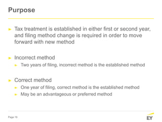 Page 19
Purpose
► Tax treatment is established in either first or second year,
and filing method change is required in order to move
forward with new method
► Incorrect method
► Two years of filing, incorrect method is the established method
► Correct method
► One year of filing, correct method is the established method
► May be an advantageous or preferred method
 