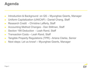 Page 2
Agenda
► Introduction & Background on QS – Myunghee Geerts, Manager
► Uniform Capitalization (UNICAP) - Daniel Chang, Staff
► Research Credit - Christine Lafferty, Staff
► Accounting Method Changes - Dan Stillman, Staff
► Section 199 Deduction - Leah Rand, Staff
► Transaction Costs – Leah Rand, Staff
► Tangible Property Regulations (TPR) - Ariana Clarke, Senior
► Next steps: Let us know! – Myunghee Geerts, Manager
 