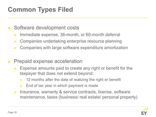 Page 20
► Software development costs
► Immediate expense, 36-month, or 60-month deferral
► Companies undertaking enterprise resource planning
► Companies with large software expenditure amortization
► Prepaid expense acceleration
► Expense amounts paid to create any right or benefit for the
taxpayer that does not extend beyond:
► 12 months after the date of realizing the right or benefit
► End of tax year in which payment is made
► Insurance, warranty & service contracts, license, software
maintenance, taxes (business/ real estate/ personal property)
Common Types Filed
 