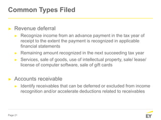 Page 21
► Revenue deferral
► Recognize income from an advance payment in the tax year of
receipt to the extent the payment is recognized in applicable
financial statements
► Remaining amount recognized in the next succeeding tax year
► Services, sale of goods, use of intellectual property, sale/ lease/
license of computer software, sale of gift cards
► Accounts receivable
► Identify receivables that can be deferred or excluded from income
recognition and/or accelerate deductions related to receivables
Common Types Filed
 