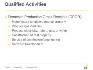 Page 23
Qualified Activities
► Domestic Production Gross Receipts (DPGR):
► Manufacture tangible personal property
► Produce qualified film
► Produce electricity, natural gas, or water
► Construction of real property
► Service of architecture/engineering
► Software Development
1 January 2014 Presentation title
 