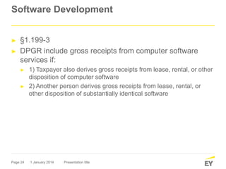 Page 24
Software Development
► §1.199-3
► DPGR include gross receipts from computer software
services if:
► 1) Taxpayer also derives gross receipts from lease, rental, or other
disposition of computer software
► 2) Another person derives gross receipts from lease, rental, or
other disposition of substantially identical software
1 January 2014 Presentation title
 
