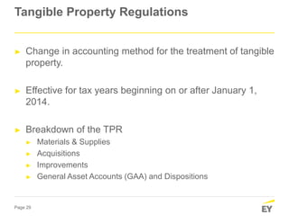 Page 29
Tangible Property Regulations
► Change in accounting method for the treatment of tangible
property.
► Effective for tax years beginning on or after January 1,
2014.
► Breakdown of the TPR
► Materials & Supplies
► Acquisitions
► Improvements
► General Asset Accounts (GAA) and Dispositions
 