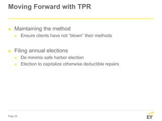 Page 30
Moving Forward with TPR
► Maintaining the method
► Ensure clients have not “blown” their methods
► Filing annual elections
► De minimis safe harbor election
► Election to capitalize otherwise deductible repairs
 