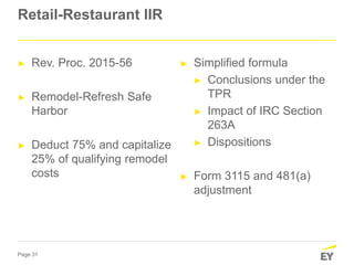 Page 31
Retail-Restaurant IIR
► Rev. Proc. 2015-56
► Remodel-Refresh Safe
Harbor
► Deduct 75% and capitalize
25% of qualifying remodel
costs
► Simplified formula
► Conclusions under the
TPR
► Impact of IRC Section
263A
► Dispositions
► Form 3115 and 481(a)
adjustment
 