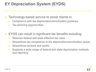 Page 33
EY Depreciation System (EYDS)
► Technology-based service to assist clients in:
► Compliance with tax depreciation/amortization guidance
► Tax planning opportunities
► EYDS can result in significant tax benefits including:
► Reduces federal and state effective tax rates.
► Streamlines tax compliance in the deprecation/amortization space.
► Streamlines reviews and audits.
► Supports a wide range of federal and state depreciation methods
and reporting.
 