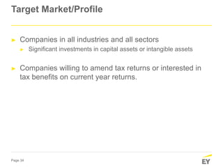 Page 34
Target Market/Profile
► Companies in all industries and all sectors
► Significant investments in capital assets or intangible assets
► Companies willing to amend tax returns or interested in
tax benefits on current year returns.
 