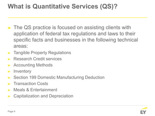 Page 4
What is Quantitative Services (QS)?
► The QS practice is focused on assisting clients with
application of federal tax regulations and laws to their
specific facts and businesses in the following technical
areas:
► Tangible Property Regulations
► Research Credit services
► Accounting Methods
► Inventory
► Section 199 Domestic Manufacturing Deduction
► Transaction Costs
► Meals & Entertainment
► Capitalization and Depreciation
 