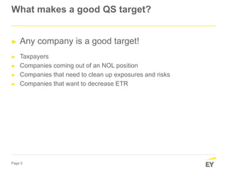 Page 5
What makes a good QS target?
► Any company is a good target!
► Taxpayers
► Companies coming out of an NOL position
► Companies that need to clean up exposures and risks
► Companies that want to decrease ETR
 