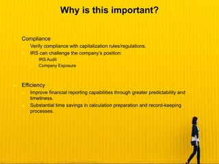 ► Compliance
► Verify compliance with capitalization rules/regulations.
► IRS can challenge the company’s position:
► IRS Audit
► Company Exposure
► Efficiency
► Improve financial reporting capabilities through greater predictability and
timeliness.
► Substantial time savings in calculation preparation and record-keeping
processes.
Why is this important?
 