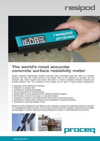 Made in Switzerland 	
The world’s most accurate
concrete surface resistivity meter
Surface resistivity measurement provides extremely useful information about the state of a concrete
structure. Not only has it been proven to be directly linked to the likelihood of corrosion and the
corrosion rate, recent studies have shown that there is a direct correlation between resistivity and
chloride diffusion rate. The versatility of the method can be seen in these example applications:
•	 Estimation of the likelihood of corrosion
•	 Indication of corrosion rate
•	 Correlation to chloride permeability
•	 On site assessment of curing efficiency
•	 Determination of zonal requirements for cathodic protection systems
•	 Identification of wet and dry areas in a concrete structure
•	 Indication of variations in the water/cement ratios within a concrete structure
•	 Identification of areas within a structure most susceptible to chloride penetration
•	 Correlation to water permeability of rock
Resipod is a fully integrated 4-point Wenner probe, designed to measure the electrical resistivity of concrete
in a completely non-destructive test. It is the most accurate instrument available, extremely fast and stable
and packaged in a robust, waterproof housing designed to operate in a demanding site environment.
 