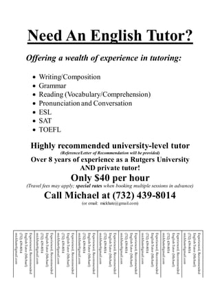 Need An English Tutor?
Offering a wealth of experience in tutoring:
 Writing/Composition
 Grammar
 Reading (Vocabulary/Comprehension)
 Pronunciation and Conversation
 ESL
 SAT
 TOEFL
Highly recommended university-level tutor
(Reference/Letter of Recommendation will be provided)
Over 8 years of experience as a Rutgers University
AND private tutor!
Only $40 per hour
(Travel fees may apply; special rates when booking multiple sessions in advance)
Call Michael at (732) 439-8014
(or email: mickhate@gmail.com)
Experienced,Recommended
EnglishTutor(Michael)
(732)439-8014
mickhate@gmail.com
Experienced,Recommended
EnglishTutor(Michael)
(732)439-8014
mickhate@gmail.com
Experienced,Recommended
EnglishTutor(Michael)
(732)439-8014
mickhate@gmail.com
Experienced,Recommended
EnglishTutor(Michael)
(732)439-8014
mickhate@gmail.com
Experienced,Recommended
EnglishTutor(Michael)
(732)439-8014
mickhate@gmail.com
Experienced,Recommended
EnglishTutor(Michael)
(732)439-8014
mickhate@gmail.com
Experienced,Recommended
EnglishTutor(Michael)
(732)439-8014
mickhate@gmail.com
Experienced,Recommended
EnglishTutor(Michael)
(732)439-8014
mickhate@gmail.com
Experienced,Recommended
EnglishTutor(Michael)
(732)439-8014
mickhate@gmail.com
 