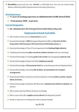  Secondary passed with first class “60.44%” in 2005-2006 from “Govt. Sen. Sec. School, Hurda,
Bhilwara affiliated by RBSE ( Rajasthan Board of Secondary Educations ).
Work Experience:
 7+ years of working experience in Administrative & HR clerical field.
 From January 2008 – at present.
Current Designation:
 Snr. Administrative Site Principal Clerk in Shaft Sinkers (Pty.) Ltd.
Employment & On Job Task Skills:
 Able to follow written and oral Instructions by senior.
 Functional knowledge of FRO (Foreigners Registration Office’s), Pass Port & VISA –
Preparation, VISA Extension, VISA Conversion & VISA Endorsement etc.
 Functional knowledge of Tour & Travel organization like Booking Flights &Hotels.
 Compiling and maintaining office records & Creditors invoices with cost controlling.
 Functional knowledge of compiling petty Cash records and managing the paid out cash.
 Functional knowledge of Expats and Indian Employees payroll.
 Functional knowledge of Procurement work like requisition generation & Implementation.
 Functional knowledge of providing HR. facilities, Accommodation & Transport
arrangements.
 Demonstrated ability to perform word processing tasks including letters, memos, reports,
labels, Inventory.
 Functional knowledge of Database, MS Office Suite, Administrative Software, Outlook and
Internet.
 Able to make quick and effective decisions accordingly.
 Able to ensure that office supplies are in ordered and adequately stocked.
 Hands on experience in working with a diverse group of people.
Page 2 of 5
 