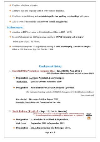  Excellent telephone etiquette.
 Ability to plan and organize work in order to meet deadlines.
 Excellence in establishing and maintaining effective working relationships with peers.
 Able to work independently and perform clerical assignments.
Achievements:
 Awarded as 100% presence in Secondary Board Class in 2005 – 2006.
 Successfully completed 100% presence on duty in EMPCL Company Ltd. at Jaipur
From: 2008 to 2012 no absent.
 Successfully completed 100% presence on duty in Shaft Sinkers (Pty.) Ltd Indian Project
Office at HZL Site from: Sept. 2012 to Dec. 2014.
Employment History
1. Essential Milk Production Company Ltd. : ( Jan. 2008 to Aug. 2012 )
(EMPCL) at Jaipur. (Rajasthan) ( From Jan-2008 to August 2012 )
 Designation : Account Assistant & Store keeper,
Work Period : January 2008 to November 2010
 Designation : Administrative Clerk & Computer Operator
(To Maintained existing websites MMS (Milk Management System) Implemented new
functionalities.)
Work Period : December 2010 to August 2012
Reason for Leave : Contract Completed on this site.
2. Shaft Sinkers ( Pty) Ltd. ( Sept. 2012 to At Present )
( Shaft Sinking Company from South Africa ) (From Sept -2012 to At Present )
( At Hindustan Zinc Ltd. Rampura Agucha Mines Project. In Rajasthan )
 Designation : Jr. Administrative Clerk & Supervisor,
Work Period : September 2012 to September 2013
 Designation : Snr. Administrative Site Principal Clerk,
Page 3 of 5
 