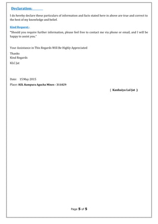 Declaration:
I do hereby declare these particulars of information and facts stated here in above are true and correct to
the best of my knowledge and belief.
Kind Request:-
“Should you require further information, please feel free to contact me via phone or email, and I will be
happy to assist you.”
Your Assistance in This Regards Will Be Highly Appreciated
Thanks
Kind Regards
KLC Jat
Date: 15May 2015
Place: HZL Rampura Agucha Mines - 311029
( Kanhaiya Lal Jat )
Page 5 of 5
 