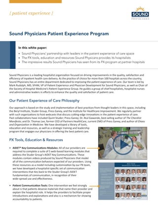{ patient experience }
Hospital Medicine - the way it should be
Sound Physicians Patient Experience Program
In this white paper:
• Sound Physicians’ partnership with leaders in the patient experience of care space
• The PX tools, education and resources Sound Physicans provides its hospitalists
• The impressive results Sound Physicians has seen from its PX program at partner hospitals
Sound Physicians is a leading hospitalist organization focused on driving improvements in the quality, satisfaction and
efficiency of inpatient health care delivery. As the practice of choice for more than 100 hospitals across the country,
Sound Physicians has an entire department dedicated to improving the patient experience of care. Our team is led by
Mark Rudolph, MD, SFHM, VP of Patient Experience and Physician Development for Sound Physicians, as well as Chair of
the Society of Hospital Medicine’s Patient Experience Group. He guides a group of chief hospitalists, hospitalist nurses
and administrative leaders in efforts to enhance the quality and satisfaction of patient care.
Our Patient Experience of Care Philosophy
Our approach is based on the study and implementation of best practices from thought leaders in this space, including
the Beryl Institute, Studer Group, Press Ganey, and the Institute for Healthcare Improvement. We regularly partner
with such organizations to host webcasts that discuss cutting-edge innovations in the patient experience of care.
Past collaborations have included Quint Studer; Press Ganey; Dr. Atul Gawande, best-selling author of The Checklist
Manifesto; and Dr. Thomas Lee, former CEO of Partners HealthCare, current CMO of Press Ganey, and author of Chaos
and Organization in Medicine. We have developed a library of tools,
education and resources, as well as a strategic training and leadership
program that engages our physicians in offering the best patient care.
PX Tools, Education  Resources
• AIDET® Key Communications Modules: All of our providers are
required to complete a suite of 5 web-based learning modules that
address the Studer Group’s AIDET Key Communications. These
modules contain videos produced by Sound Physicians that model
all of the communication behaviors expected of our providers. Using
these resources as a model including customization by our PX team,
we have developed a hospitalist-specific set of communication
interventions that ties back to the Studer Group’s AIDET
fundamentals of communication, in recognition of their
wide-spread use and effectiveness.
• Patient Communication Tools: One intervention we feel strongly
about is that patients deserve materials that name their provider and
explain the hospitalist role. It helps the providers to facilitate proper
introductions and explanations and also is a mechanism for showing
accountability to patients.
 