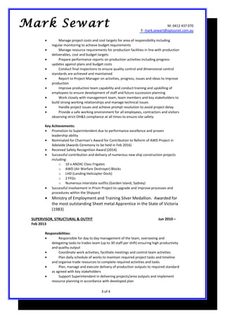 M: 0412 437 070
E: mark.sewart@optusnet.com.au
• Manage project costs and cost targets for area of responsibility including
regular monitoring to achieve budget requirements
• Manage resource requirements for production facilities in line with production
deliverables, cost and budget targets
• Prepare performance reports on production activities including progress
updates against plans and budget costs
• Conduct final inspections to ensure quality control and dimensional control
standards are achieved and maintained
• Report to Project Manager on activities, progress, issues and ideas to improve
production
• Improve production team capability and conduct training and upskilling of
employees to ensure development of staff and future succession planning
• Work closely with management team, team members and key stakeholders to
build strong working relationships and manage technical issues
• Handle project issues and achieve prompt resolution to avoid project delay
• Provide a safe working environment for all employees, contractors and visitors
observing strict OH&S compliance at all times to ensure site safety
Key Achievements:
• Promotion to Superintendent due to performance excellence and proven
leadership ability
• Nominated for Chairman’s Award for Contribution to Reform of AWD Project in
Adelaide (Awards Ceremony to be held in Feb 2016)
• Received Safety Recognition Award (2014)
• Successful contribution and delivery of numerous new ship construction projects
including:
o 10 x ANZAC Class Frigates
o AWD (Air Warfare Destroyer) Blocks
o LHD (Landing Helicopter Dock)
o 2 FFGs
o Numerous interstate outfits (Garden Island, Sydney)
• Successful involvement in Prism Project to upgrade and improve processes and
procedures within the Shipyard
• Ministry of Employment and Training Silver Medallion. Awarded for
the most outstanding Sheet metal Apprentice in the State of Victoria
(1983)
SUPERVISOR, STRUCTURAL & OUTFIT Jun 2010 –
Feb 2013
Responsibilities:
• Responsible for day to day management of the team, overseeing and
delegating tasks to trades team (up to 30 staff per shift) ensuring high productivity
and quality output
• Coordinate work activities, facilitate meetings and control team activities
• Plan daily schedule of works to maintain required project tasks and timeline
and organise trade resources to complete required activities and tasks
• Plan, manage and execute delivery of production outputs to required standard
as agreed with key stakeholders
• Support Superintendent in delivering projects/area outputs and implement
resource planning in accordance with developed plan
3 of 4
Mark Sewart
 