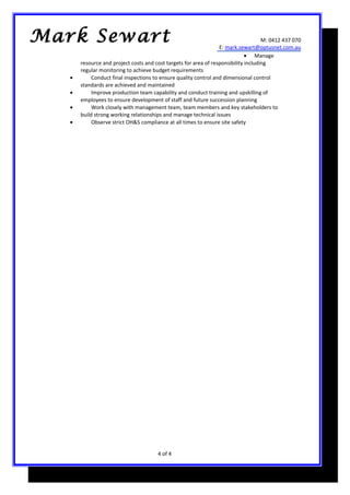M: 0412 437 070
E: mark.sewart@optusnet.com.au
• Manage
resource and project costs and cost targets for area of responsibility including
regular monitoring to achieve budget requirements
• Conduct final inspections to ensure quality control and dimensional control
standards are achieved and maintained
• Improve production team capability and conduct training and upskilling of
employees to ensure development of staff and future succession planning
• Work closely with management team, team members and key stakeholders to
build strong working relationships and manage technical issues
• Observe strict OH&S compliance at all times to ensure site safety
4 of 4
Mark Sewart
 