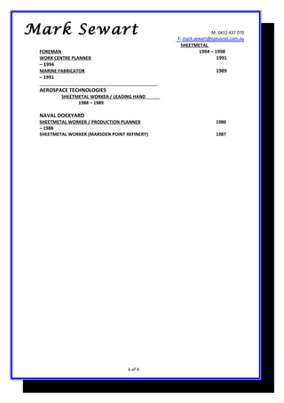 M: 0412 437 070
E: mark.sewart@optusnet.com.au
SHEETMETAL
FOREMAN 1994 – 1998
WORK CENTRE PLANNER 1991
– 1994
MARINE FABRICATOR 1989
– 1991
AEROSPACE TECHNOLOGIES
SHEETMETAL WORKER / LEADING HAND
1988 – 1989
NAVAL DOCKYARD
SHEETMETAL WORKER / PRODUCTION PLANNER 1980
– 1988
SHEETMETAL WORKER (MARSDEN POINT REFINERY) 1987
6 of 4
Mark Sewart
 