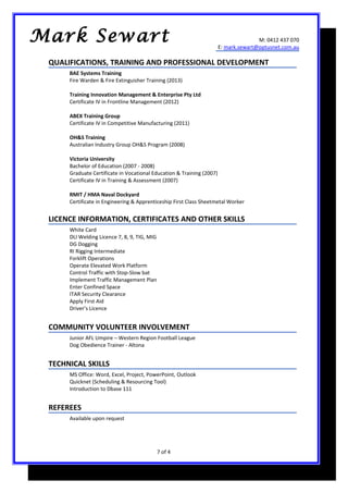 M: 0412 437 070
E: mark.sewart@optusnet.com.au
QUALIFICATIONS, TRAINING AND PROFESSIONAL DEVELOPMENT
BAE Systems Training
Fire Warden & Fire Extinguisher Training (2013)
Training Innovation Management & Enterprise Pty Ltd
Certificate IV in Frontline Management (2012)
ABEX Training Group
Certificate IV in Competitive Manufacturing (2011)
OH&S Training
Australian Industry Group OH&S Program (2008)
Victoria University
Bachelor of Education (2007 - 2008)
Graduate Certificate in Vocational Education & Training (2007)
Certificate IV in Training & Assessment (2007)
RMIT / HMA Naval Dockyard
Certificate in Engineering & Apprenticeship First Class Sheetmetal Worker
LICENCE INFORMATION, CERTIFICATES AND OTHER SKILLS
White Card
DLI Welding Licence 7, 8, 9, TIG, MIG
DG Dogging
RI Rigging Intermediate
Forklift Operations
Operate Elevated Work Platform
Control Traffic with Stop-Slow bat
Implement Traffic Management Plan
Enter Confined Space
ITAR Security Clearance
Apply First Aid
Driver’s Licence
COMMUNITY VOLUNTEER INVOLVEMENT
Junior AFL Umpire – Western Region Football League
Dog Obedience Trainer - Altona
TECHNICAL SKILLS
MS Office: Word, Excel, Project, PowerPoint, Outlook
Quicknet (Scheduling & Resourcing Tool)
Introduction to Dbase 111
REFEREES
Available upon request
7 of 4
Mark Sewart
 