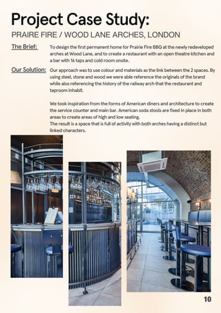 To design the first permanent home for Prairie Fire BBQ at the newly redeveloped
arches at Wood Lane, and to create a restaurant with an open theatre kitchen and
a bar with 16 taps and cold room onsite.
The Brief:
Our approach was to use colour and materials as the link between the 2 spaces. By
using steel, stone and wood we were able reference the originals of the brand
while also referencing the history of the railway arch that the restaurant and
taproom inhabit.
We took inspiration from the forms of American diners and architecture to create
the service counter and main bar. American soda stools are fixed in place in both
areas to create areas of high and low seating.
The result is a space that is full of activity with both arches having a distinct but
linked characters.
Our Solution:
PRAIREFIRE/WOODLANEARCHES,LONDON
Project Case Study:
10
 