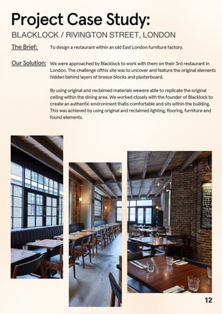 To design a restaurant within an old East London furniture factory.
The Brief:
We were approached by Blacklock to work with them on their 3rd restaurant in
London. The challenge ofthis site was to uncover and feature the original elements
hidden behind layers of breeze blocks and plasterboard.
By using original and reclaimed materials wewere able to replicate the original
ceiling within the dining area. We worked closely with the founder of Blacklock to
create an authentic environment thatis comfortable and sits within the building.
This was achieved by using original and reclaimed lighting, flooring, furniture and
found elements.
Our Solution:
BLACKLOCK/RIVINGTONSTREET,LONDON
Project Case Study:
12
 
