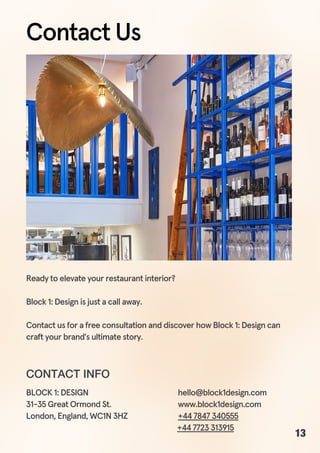 Ready to elevate your restaurant interior?
Block 1: Design is just a call away.
Contact us for a free consultation and discover how Block 1: Design can
craft your brand's ultimate story.
hello@block1design.com
www.block1design.com
+44 7847 340555
BLOCK 1: DESIGN
31-35 Great Ormond St.
London, England, WC1N 3HZ
+44 7723 313915
CONTACT INFO
Contact Us
13
 