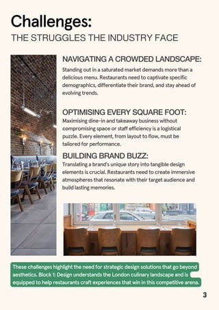 3
NAVIGATING A CROWDED LANDSCAPE:
Standing out in a saturated market demands more than a
delicious menu. Restaurants need to captivate specific
demographics, differentiate their brand, and stay ahead of
evolving trends.
Challenges:
OPTIMISING EVERY SQUARE FOOT:
Maximising dine-in and takeaway business without
compromising space or staff efficiency is a logistical
puzzle. Every element, from layout to flow, must be
tailored for performance.
BUILDING BRAND BUZZ:
Translating a brand's unique story into tangible design
elements is crucial. Restaurants need to create immersive
atmospheres that resonate with their target audience and
build lasting memories.
These challenges highlight the need for strategic design solutions that go beyond
aesthetics. Block 1: Design understands the London culinary landscape and is
equipped to help restaurants craft experiences that win in this competitive arena.
THESTRUGGLESTHEINDUSTRYFACE
 