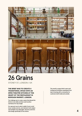26 Grains
STONEYST,LONDON/UK
THE BRIEF WAS TO CREATE A
TRANSITIONAL SPACE WITH AN
OPEN THEATRE KITCHEN AT THE
HEART OF THE RESTAURANT IN
BOROUGH MARKET, LONDON.
The challenge was to create a space that allowed the
kitchen to be visible and that could transition
seamlessly from day tonight.
The result is a space that is warm and
inviting and transitions seamlessly from
day to evening with a connection to
customers both inside and outside.
4
Our approach was to select a pallet of warm wood
tones, marbles and zinc, and matched it with original
opal wall lights and ceiling lights. All joinery elements
were design specifically for the scheme.
 