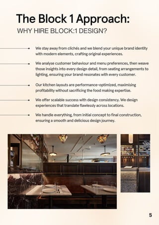 We stay away from clichés and we blend your unique brand identity
with modern elements, crafting original experiences.
WHYHIREBLOCK:1DESIGN?
We analyse customer behaviour and menu preferences, then weave
those insights into every design detail, from seating arrangements to
lighting, ensuring your brand resonates with every customer.
Our kitchen layouts are performance-optimized, maximising
profitability without sacrificing the food making expertise.
We offer scalable success with design consistency. We design
experiences that translate flawlessly across locations.
We handle everything, from initial concept to final construction,
ensuring a smooth and delicious design journey.
The Block 1 Approach:
5
 