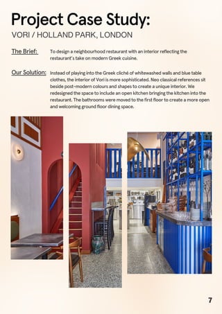 To design a neighbourhood restaurant with an interior reflecting the
restaurant’s take on modern Greek cuisine.
The Brief:
Instead of playing into the Greek cliché of whitewashed walls and blue table
clothes, the interior of Vori is more sophisticated. Neo classical references sit
beside post-modern colours and shapes to create a unique interior. We
redesigned the space to include an open kitchen bringing the kitchen into the
restaurant. The bathrooms were moved to the first floor to create a more open
and welcoming ground floor dining space.
Our Solution:
VORI/HOLLANDPARK,LONDON
Project Case Study:
7
 