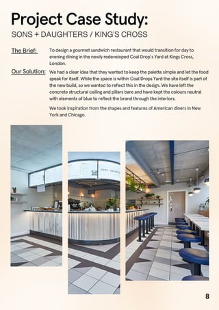 To design a gourmet sandwich restaurant that would transition for day to
evening dining in the newly redeveloped Coal Drop’s Yard at Kings Cross,
London.
The Brief:
We had a clear idea that they wanted to keep the palette simple and let the food
speak for itself. While the space is within Coal Drops Yard the site itself is part of
the new build, so we wanted to reflect this in the design. We have left the
concrete structural ceiling and pillars bare and have kept the colours neutral
with elements of blue to reflect the brand through the interiors.
We took inspiration from the shapes and features of American diners in New
York and Chicago.
Our Solution:
SONS+DAUGHTERS/KING’SCROSS
Project Case Study:
8
 