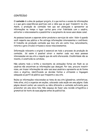 10
CONTEÚDO
O conteúdo é a alma de qualquer projeto, é o que motiva o acesso às informações
e o que gera experiências positivas com a idéia que se quer transmitir no site.
Assim, a produção de conteúdo tem que ser planejada e apresentar as
informações no tempo e lugar certos para criar fidelidade com o usuário,
estreitar o relacionamento e possibilitar o surgimento de novos usos desse canal.
As pessoas buscam e esperam obter produtos e serviços de valor. Valor é quando
você respeita seu público e lhe entrega informações interessantes e confiáveis.
O trabalho de produção conteúdo que leva isto em conta traz, naturalmente,
retorno e gera círculos virtuosos e novos relacionamentos.
Informação relevante e original é essencial em todo o processo de produção de
conteúdo. Só assim é possível atrair e manter cada vez mais pessoas
interessadas em seu site e naquilo que ele está oferecendo. Credibilidade não se
inventa, é construída no cotidiano.
Não adianta todo o brilho e movimento de animações feitas em flash se os
usuários não encontram as informações que desejam. Por isso, procure investir
nisso, em trazer informações de valor aos seus usuários e apresente-as de forma
clara e objetiva, identificando as devidas fontes e utilizando a linguagem
adequada ao perfil do público que freqüenta o seu site.
Reúna as informações relacionadas ao tema do seu site (glossários, estatísticas,
links afins, etc) e organize em seções, colocando cada seção em uma página. Cada
página deverá conter um conceito ou idéia diferente e conteúdo suficiente para
preencher em uma única tela. Não esqueça de fazer uma revisão ortográfica e
gramatical do texto de suas páginas antes de publicá-las.
 