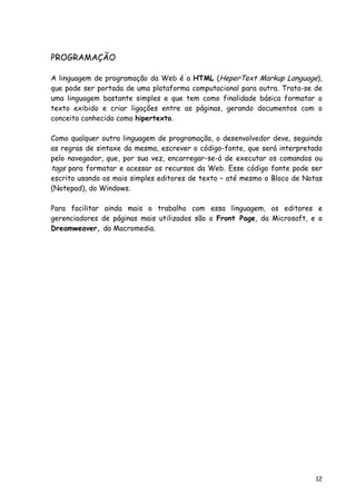 12
PROGRAMAÇÃO
A linguagem de programação da Web é a HTML (HeperText Markup Language),
que pode ser portada de uma plataforma computacional para outra. Trata-se de
uma linguagem bastante simples e que tem como finalidade básica formatar o
texto exibido e criar ligações entre as páginas, gerando documentos com o
conceito conhecido como hipertexto.
Como qualquer outra linguagem de programação, o desenvolvedor deve, seguindo
as regras de sintaxe da mesma, escrever o código-fonte, que será interpretado
pelo navegador, que, por sua vez, encarregar-se-á de executar os comandos ou
tags para formatar e acessar os recursos da Web. Esse código fonte pode ser
escrito usando os mais simples editores de texto – até mesmo o Bloco de Notas
(Notepad), do Windows.
Para facilitar ainda mais o trabalho com essa linguagem, os editores e
gerenciadores de páginas mais utilizados são o Front Page, da Microsoft, e o
Dreamweaver, da Macromedia.
 