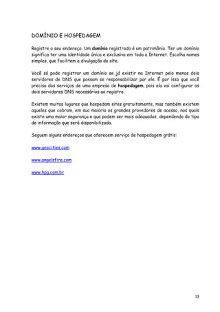 13
DOMÍNIO E HOSPEDAGEM
Registre o seu endereço. Um domínio registrado é um patrimônio. Ter um domínio
significa ter uma identidade única e exclusiva em toda a Internet. Escolha nomes
simples, que facilitem a divulgação do site.
Você só pode registrar um domínio se já existir na Internet pelo menos dois
servidores de DNS que possam se responsabilizar por ele. É por isso que você
precisa dos serviços de uma empresa de hospedagem, pois ela vai configurar os
dois servidores DNS necessários ao registro.
Existem muitos lugares que hospedam sites gratuitamente, mas também existem
aqueles que cobram, em sua maioria os grandes provedores de acesso, nos quais
existe uma maior segurança e que podem ser mais adequados, dependendo do tipo
de informação que será disponibilizada.
Seguem alguns endereços que oferecem serviço de hospedagem grátis:
www.geocities.com
www.angelsfire.com
www.hpg.com.br
 