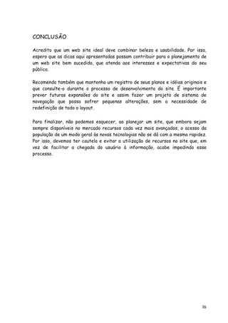 16
CONCLUSÃO
Acredito que um web site ideal deve combinar beleza e usabilidade. Por isso,
espero que as dicas aqui apresentadas possam contribuir para o planejamento de
um web site bem sucedido, que atenda aos interesses e expectativas do seu
público.
Recomendo também que mantenha um registro de seus planos e idéias originais e
que consulte-o durante o processo de desenvolvimento do site. É importante
prever futuras expansões do site e assim fazer um projeto de sistema de
navegação que possa sofrer pequenas alterações, sem a necessidade de
redefinição de todo o layout.
Para finalizar, não podemos esquecer, ao planejar um site, que embora sejam
sempre disponíveis no mercado recursos cada vez mais avançados, o acesso da
população de um modo geral às novas tecnologias não se dá com a mesma rapidez.
Por isso, devemos ter cautela e evitar a utilização de recursos no site que, em
vez de facilitar a chegada do usuário à informação, acabe impedindo esse
processo.
 