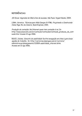 17
REFERÊNCIAS
101 Dicas: Segredos de Web sites de sucesso. São Paulo: Digest Books, 2004.
LIMA, Veronica. Técnicas para Web Design & HTML: Projetando e Construindo
Home Page. Rio de Janeiro: Book Express, 2001.
Produção de conteúdo: Na Internet quem tem conteúdo é rei. In:
http://www.anunciato.com.br/conteudo/conteudos/conteudo_producao_de_cont
eudo.htm/ Acesso 12 ago 2006.
RICCI, Juliana. Conceito de usabilidade facilita navegação em sites e gera boas
opções de trabalho. In: http://carreiras.empregos.com.br/carreira/
administracao/planejamento/131004-usabilidade_internet.shtm
Acesso em 12 ago 2006.
 