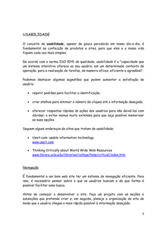 5
USABILIDADE
O conceito de usabilidade, apesar de pouco percebido em nosso dia-a-dia, é
fundamental na confecção de produtos e sites, para que eles e a nossa vida
fiquem cada vez mais simples.
De acordo com a norma ISO 9241 de qualidade, usabilidade é a "capacidade que
um sistema interativo oferece ao seu usuário, em um determinado contexto de
operação, para a realização de tarefas, de maneira eficaz, eficiente e agradável".
Podemos destacar algumas sugestões que podem aumentar a satisfação do
usuário:
• repetir padrões para facilitar a identificação;
• criar atalhos para diminuir o número de cliques até a informação desejada;
• oferecer respostas rápidas às ações dos usuários para não deixá-los com
dúvidas; e evitar menus muito extensos para que seja possível memorizar
as suas opções.
Seguem alguns endereços de sites que tratam de usabilidade:
• Useit.com: usable information technology
www.useit.com
• Thinking Critically about World Wide Web Resources
www.library.ucla.edu/libraries/college/help/critical/index.htm
Navegação
É fundamental a um bom web site ter um sistema de navegação eficiente. Para
isso, é necessário pensar sobre o que os usuários buscam e de que forma é
possível facilitar essa busca.
Antes de começar a desenvolver o site, faça um projeto com as seções e
subseções que pretende criar e, em seguida, planeje a organização do site de
modo que o usuário chegue o mais rápido possível à informação desejada.
 