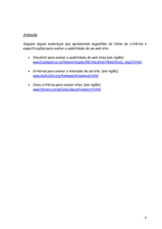 6
Avaliação
Seguem alguns endereços que apresentam sugestões de listas de critérios e
especificações para avaliar a usabilidade de um web site:
• Checklist para avaliar a usabilidade de web sites (em inglês)
www3.sympatico.ca/bkeevil/sigdoc98/checklist/WebCheck_Sep13.html
• Critérios para avaliar o interesse de um site. (em inglês)
www.multcolib.org/homework/webeval.html
• Cinco critérios para avaliar sites. (em inglês)
www.library.cornell.edu/okuref/webcrit.html
 