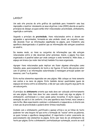 7
LAYOUT
Um web site precisa de arte gráfica de qualidade para transmitir uma boa
impressão e mostrar claramente os seus objetivos. Lima (2001) aborda os quatro
princípios do Design, os quais estão inter-relacionados: proximidade, alinhamento,
repetição e contraste.
Segundo o princípio de proximidade, itens relacionados entre si devem ser
agrupados e aproximados, tornando-se uma unidade visual, um conjunto coeso,
não devendo ficar as informações espalhadas na página, pois transmite uma
aparência desorganizada e é possível que as informações não estejam acessíveis
ao usuário.
Do mesmo modo, os itens ou conjuntos de informações que não estejam
relacionados entre si não deveriam estar próximos. Assim, a página fica mais
organizada e é possível saber por onde começar e onde terminá-la. Além disso, o
espaço em branco (ao redor das letras) também fica mais organizado.
Agrupar itens relacionados pode implicar em fazer algumas alterações como
tamanho, peso, posicionamento de texto e de figuras. O texto não precisa estar
com 12 pontos e as informações subordinadas à mensagem principal podem ser
menores, com 7 ou 8 pontos.
Evite muitos elementos separados em uma página. Não coloque os itens somente
nos cantos e no meio da página. Evite também deixar quantidades iguais de
espaços em branco entre os elementos, a não ser que cada conjunto seja parte de
um subconjunto.
O princípio de alinhamento orienta que nada deve ser colocado arbitrariamente
em uma página. Cada item deve ter uma conexão visual com algo na página. O
alinhamento centralizado é o mais usado pelos iniciantes. É muito seguro e a
sensação de usá-lo é de conforto. Cria uma aparência mais formal, mais comum e
sem brilho. Mas experimente combinar o alinhamento à esquerda ou à direita com
o bom uso da proximidade e poderá obter ótimos resultados.
Cuidado com o alinhamento justificado e apenas utilize-o se as linhas do texto
puderem ter uma largura tal que evite a formação de “vazios” entre as palavras,
os quais tornam a aparência desagradável. O importante é estar consciente do
posicionamento dos elementos na página. Evite usar mais de um alinhamento de
texto por página. Evite o alinhamento centralizado por automação, exceto se você
 