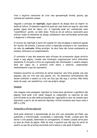 8
tiver o objetivo consciente de criar uma apresentação formal, pacata, que
costuma ser bastante comum.
Segundo o princípio de repetição, algum aspecto do design deve se repetir no
material inteiro. O elemento repetitivo pode ser uma fonte em negrito, uma linha
grossa, algum sinal de tópico, etc. A repetição pode ser considerada como
“consistência”, porém, vai além disso. Trata-se de um esforço consciente para
unificar todos os elementos do design, estabelecer uma continuidade sofisticada
e despertar o interesse visual.
O recurso da repetição é muito útil quando for uma só página e essencial quando
for muitas. No entanto, é preciso evitar a repetição excessiva e ter consciência
do valor do contraste, último princípio. Se dois itens não forem exatamente os
mesmos, diferencie-os completamente.
O contraste é uma das maneiras mais eficazes de acrescentar algum atrativo
visual a uma página, criando uma hierarquia organizacional entre diferentes
elementos. É um ponto crítico na organização das informações; o usuário sempre
deve ser capaz de, à primeira vista sobre o material, compreender
imediatamente o que ele representa.
Podemos encontrar os contrates de várias maneiras: uma letra grande com uma
pequena, uma cor fria com uma quente, etc. Os elementos contrastantes não
devem confundir o usuário ou criar um foco que não seja o correto. Não tenha
medo de ousar, ser assimétrico, criar seu próprio design.
Imagens
Use imagens como paisagens, logotipos ou ícones para aprimorar a aparência das
páginas Você pode criar essas imagens no computador ou copiá-las da web
(certificando-se se não estão protegidas por copyrigth) ou usar um scanner para
digitalizar a partir de um material impresso. Utilize formatos mais leves como o
GIF e o JPG.
Animações e efeitos especiais
Você pode dinamizar a apresentação do seu site com animações em Flash, que
aumentam a interatividade, curiosidade e exploração. Porém, cuidado para não
deixar o site pesado, demorando no carregamento. O mesmo cuidado serve para
os sons de fundo da página. Além do mais, é possível que não seja do estilo do
usuário ou que ele já esteja escutando outra música e isso pode atrapalhar.
 