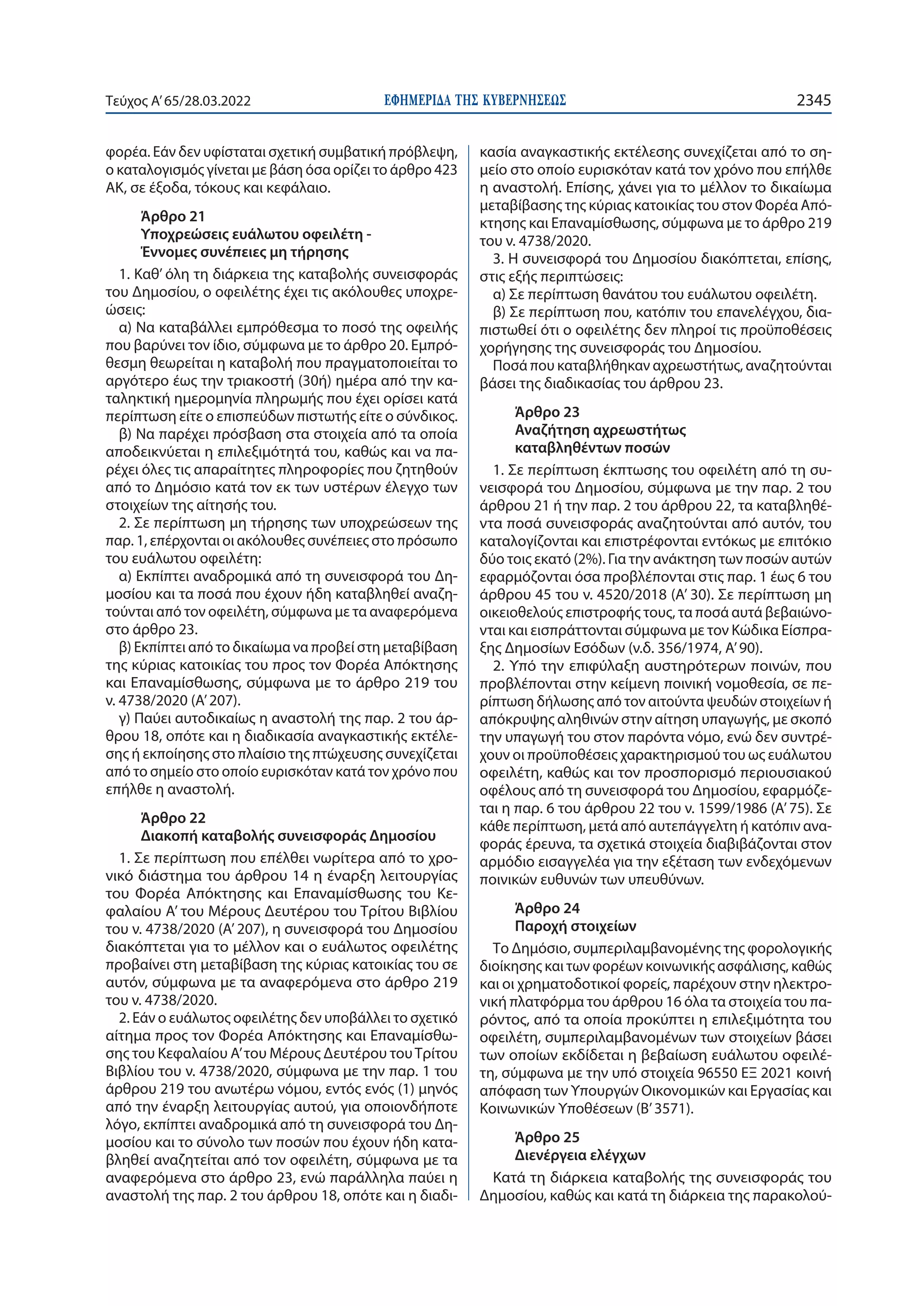 ΕΦΗΜΕΡΙ∆Α TΗΣ ΚΥΒΕΡΝΗΣΕΩΣ 2345
Τεύχος A’65/28.03.2022
φορέα. Εάν δεν υφίσταται σχετική συμβατική πρόβλεψη,
ο καταλογισμός γίνεται με βάση όσα ορίζει το άρθρο 423
ΑΚ, σε έξοδα, τόκους και κεφάλαιο.
Άρθρο 21
Υποχρεώσεις ευάλωτου οφειλέτη -
Έννομες συνέπειες μη τήρησης
1. Καθ’ όλη τη διάρκεια της καταβολής συνεισφοράς
του Δημοσίου, ο οφειλέτης έχει τις ακόλουθες υποχρε-
ώσεις:
α) Να καταβάλλει εμπρόθεσμα το ποσό της οφειλής
που βαρύνει τον ίδιο, σύμφωνα με το άρθρο 20. Εμπρό-
θεσμη θεωρείται η καταβολή που πραγματοποιείται το
αργότερο έως την τριακοστή (30ή) ημέρα από την κα-
ταληκτική ημερομηνία πληρωμής που έχει ορίσει κατά
περίπτωση είτε ο επισπεύδων πιστωτής είτε ο σύνδικος.
β) Να παρέχει πρόσβαση στα στοιχεία από τα οποία
αποδεικνύεται η επιλεξιμότητά του, καθώς και να πα-
ρέχει όλες τις απαραίτητες πληροφορίες που ζητηθούν
από το Δημόσιο κατά τον εκ των υστέρων έλεγχο των
στοιχείων της αίτησής του.
2. Σε περίπτωση μη τήρησης των υποχρεώσεων της
παρ. 1, επέρχονται οι ακόλουθες συνέπειες στο πρόσωπο
του ευάλωτου οφειλέτη:
α) Εκπίπτει αναδρομικά από τη συνεισφορά του Δη-
μοσίου και τα ποσά που έχουν ήδη καταβληθεί αναζη-
τούνται από τον οφειλέτη, σύμφωνα με τα αναφερόμενα
στο άρθρο 23.
β) Εκπίπτει από το δικαίωμα να προβεί στη μεταβίβαση
της κύριας κατοικίας του προς τον Φορέα Απόκτησης
και Επαναμίσθωσης, σύμφωνα με το άρθρο 219 του
ν. 4738/2020 (Α’ 207).
γ) Παύει αυτοδικαίως η αναστολή της παρ. 2 του άρ-
θρου 18, οπότε και η διαδικασία αναγκαστικής εκτέλε-
σης ή εκποίησης στο πλαίσιο της πτώχευσης συνεχίζεται
από το σημείο στο οποίο ευρισκόταν κατά τον χρόνο που
επήλθε η αναστολή.
Άρθρο 22
Διακοπή καταβολής συνεισφοράς Δημοσίου
1. Σε περίπτωση που επέλθει νωρίτερα από το χρο-
νικό διάστημα του άρθρου 14 η έναρξη λειτουργίας
του Φορέα Απόκτησης και Επαναμίσθωσης του Κε-
φαλαίου Α’ του Μέρους Δευτέρου του Τρίτου Βιβλίου
του ν. 4738/2020 (Α’ 207), η συνεισφορά του Δημοσίου
διακόπτεται για το μέλλον και ο ευάλωτος οφειλέτης
προβαίνει στη μεταβίβαση της κύριας κατοικίας του σε
αυτόν, σύμφωνα με τα αναφερόμενα στο άρθρο 219
του ν. 4738/2020.
2. Εάν ο ευάλωτος οφειλέτης δεν υποβάλλει το σχετικό
αίτημα προς τον Φορέα Απόκτησης και Επαναμίσθω-
σης του Κεφαλαίου Α’του Μέρους Δευτέρου τουΤρίτου
Βιβλίου του ν. 4738/2020, σύμφωνα με την παρ. 1 του
άρθρου 219 του ανωτέρω νόμου, εντός ενός (1) μηνός
από την έναρξη λειτουργίας αυτού, για οποιονδήποτε
λόγο, εκπίπτει αναδρομικά από τη συνεισφορά του Δη-
μοσίου και το σύνολο των ποσών που έχουν ήδη κατα-
βληθεί αναζητείται από τον οφειλέτη, σύμφωνα με τα
αναφερόμενα στο άρθρο 23, ενώ παράλληλα παύει η
αναστολή της παρ. 2 του άρθρου 18, οπότε και η διαδι-
κασία αναγκαστικής εκτέλεσης συνεχίζεται από το ση-
μείο στο οποίο ευρισκόταν κατά τον χρόνο που επήλθε
η αναστολή. Επίσης, χάνει για το μέλλον το δικαίωμα
μεταβίβασης της κύριας κατοικίας του στον Φορέα Από-
κτησης και Επαναμίσθωσης, σύμφωνα με το άρθρο 219
του ν. 4738/2020.
3. Η συνεισφορά του Δημοσίου διακόπτεται, επίσης,
στις εξής περιπτώσεις:
α) Σε περίπτωση θανάτου του ευάλωτου οφειλέτη.
β) Σε περίπτωση που, κατόπιν του επανελέγχου, δια-
πιστωθεί ότι ο οφειλέτης δεν πληροί τις προϋποθέσεις
χορήγησης της συνεισφοράς του Δημοσίου.
Ποσά που καταβλήθηκαν αχρεωστήτως, αναζητούνται
βάσει της διαδικασίας του άρθρου 23.
Άρθρο 23
Αναζήτηση αχρεωστήτως
καταβληθέντων ποσών
1. Σε περίπτωση έκπτωσης του οφειλέτη από τη συ-
νεισφορά του Δημοσίου, σύμφωνα με την παρ. 2 του
άρθρου 21 ή την παρ. 2 του άρθρου 22, τα καταβληθέ-
ντα ποσά συνεισφοράς αναζητούνται από αυτόν, του
καταλογίζονται και επιστρέφονται εντόκως με επιτόκιο
δύο τοις εκατό (2%). Για την ανάκτηση των ποσών αυτών
εφαρμόζονται όσα προβλέπονται στις παρ. 1 έως 6 του
άρθρου 45 του ν. 4520/2018 (Α’ 30). Σε περίπτωση μη
οικειοθελούς επιστροφής τους, τα ποσά αυτά βεβαιώνο-
νται και εισπράττονται σύμφωνα με τον Κώδικα Είσπρα-
ξης Δημοσίων Εσόδων (ν.δ. 356/1974, Α’90).
2. Υπό την επιφύλαξη αυστηρότερων ποινών, που
προβλέπονται στην κείμενη ποινική νομοθεσία, σε πε-
ρίπτωση δήλωσης από τον αιτούντα ψευδών στοιχείων ή
απόκρυψης αληθινών στην αίτηση υπαγωγής, με σκοπό
την υπαγωγή του στον παρόντα νόμο, ενώ δεν συντρέ-
χουν οι προϋποθέσεις χαρακτηρισμού του ως ευάλωτου
οφειλέτη, καθώς και τον προσπορισμό περιουσιακού
οφέλους από τη συνεισφορά του Δημοσίου, εφαρμόζε-
ται η παρ. 6 του άρθρου 22 του ν. 1599/1986 (Α’ 75). Σε
κάθε περίπτωση, μετά από αυτεπάγγελτη ή κατόπιν ανα-
φοράς έρευνα, τα σχετικά στοιχεία διαβιβάζονται στον
αρμόδιο εισαγγελέα για την εξέταση των ενδεχόμενων
ποινικών ευθυνών των υπευθύνων.
Άρθρο 24
Παροχή στοιχείων
Το Δημόσιο, συμπεριλαμβανομένης της φορολογικής
διοίκησης και των φορέων κοινωνικής ασφάλισης, καθώς
και οι χρηματοδοτικοί φορείς, παρέχουν στην ηλεκτρο-
νική πλατφόρμα του άρθρου 16 όλα τα στοιχεία του πα-
ρόντος, από τα οποία προκύπτει η επιλεξιμότητα του
οφειλέτη, συμπεριλαμβανομένων των στοιχείων βάσει
των οποίων εκδίδεται η βεβαίωση ευάλωτου οφειλέ-
τη, σύμφωνα με την υπό στοιχεία 96550 ΕΞ 2021 κοινή
απόφαση των Υπουργών Οικονομικών και Εργασίας και
Κοινωνικών Υποθέσεων (Β’3571).
Άρθρο 25
Διενέργεια ελέγχων
Κατά τη διάρκεια καταβολής της συνεισφοράς του
Δημοσίου, καθώς και κατά τη διάρκεια της παρακολού-
 